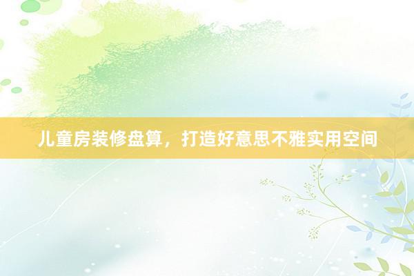 儿童房装修盘算，打造好意思不雅实用空间