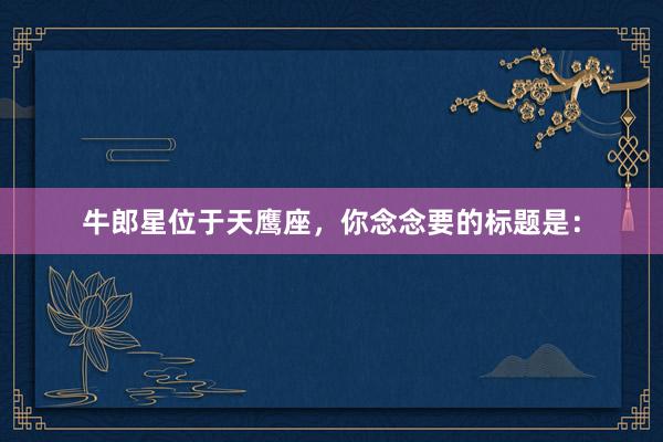 牛郎星位于天鹰座，你念念要的标题是：
